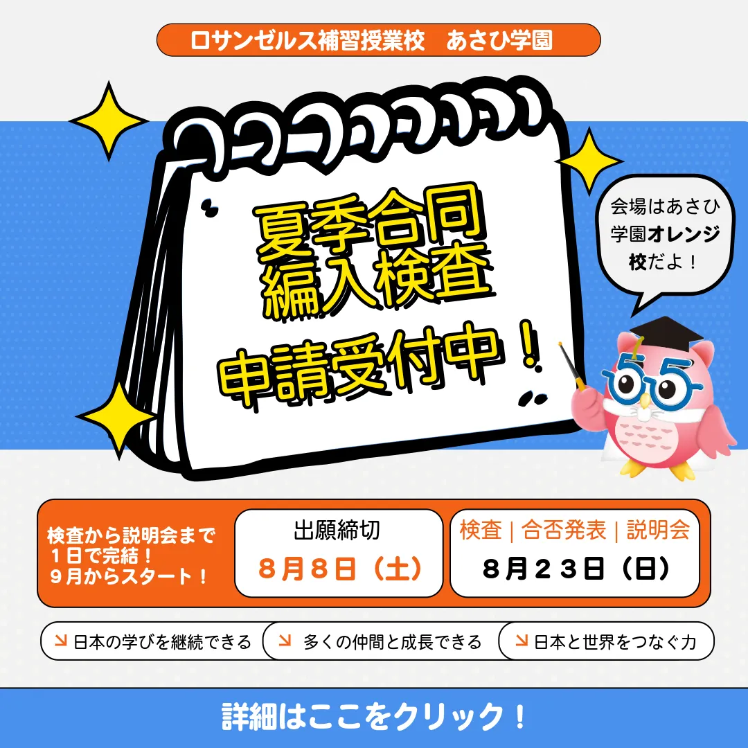 ロサンゼルス補習授業校 あさひ学園。夏季合同編入検査 申請受付中！会場はあさひ学園オレンジ校。検査から説明会まで1日で完結、9月からスタート。出願締切 8月8日（土）。検査・合否発表・説明会 8月23日（日）。日本の学びを継続できる、多くの仲間と成長できる、日本と世界をつなぐ力。詳細はここをクリック！